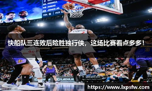 快船队三连败后险胜独行侠，这场比赛看点多多！