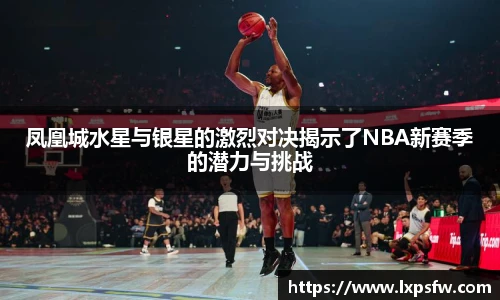 凤凰城水星与银星的激烈对决揭示了NBA新赛季的潜力与挑战