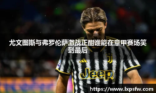 尤文图斯与弗罗伦萨激战正酣谁能在意甲赛场笑到最后