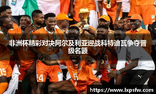 非洲杯精彩对决阿尔及利亚迎战科特迪瓦争夺晋级名额